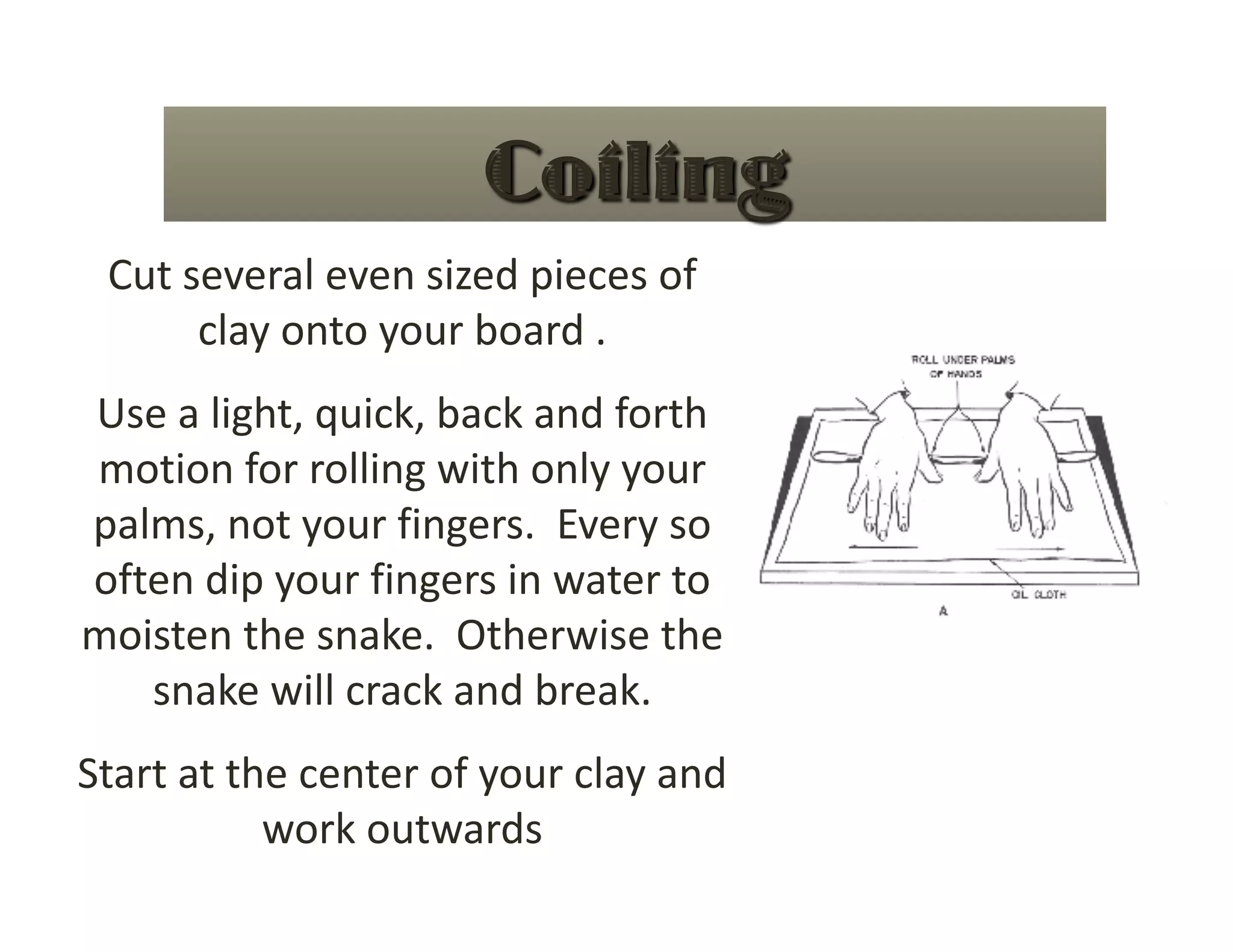 Cut several even sized pieces of 
      clay onto your board .   
Use a light, quick, back and forth 
motion for rolling with only your 
palms, not your fingers.  Every so 
often dip your fingers in water to 
moisten the snake.  Otherwise the 
   snake will crack and break. 
Start at the center of your clay and 
           work outwards 
 