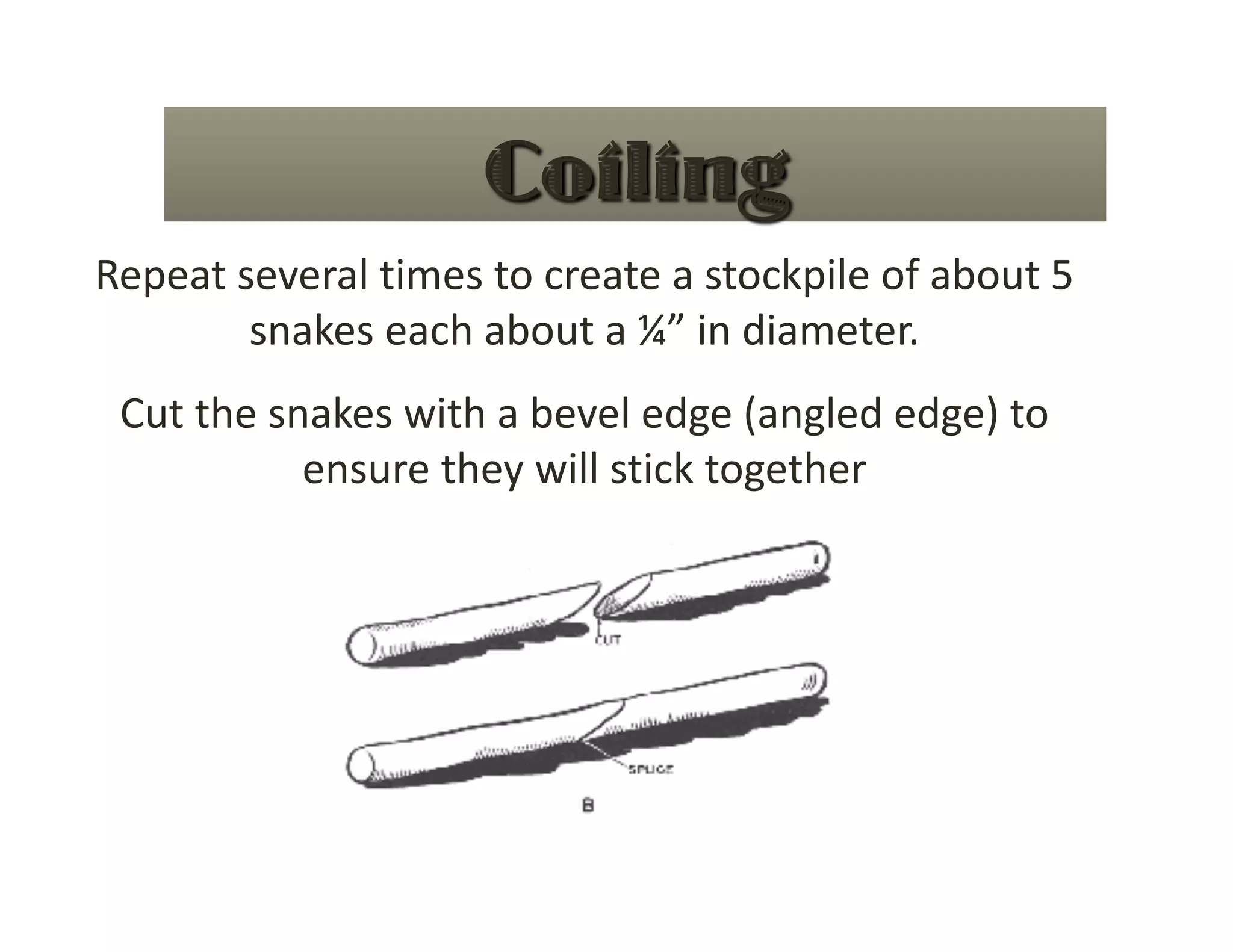 Repeat several times to create a stockpile of about 5 
        snakes each about a ¼” in diameter. 
 Cut the snakes with a bevel edge (angled edge) to 
           ensure they will stick together  
 