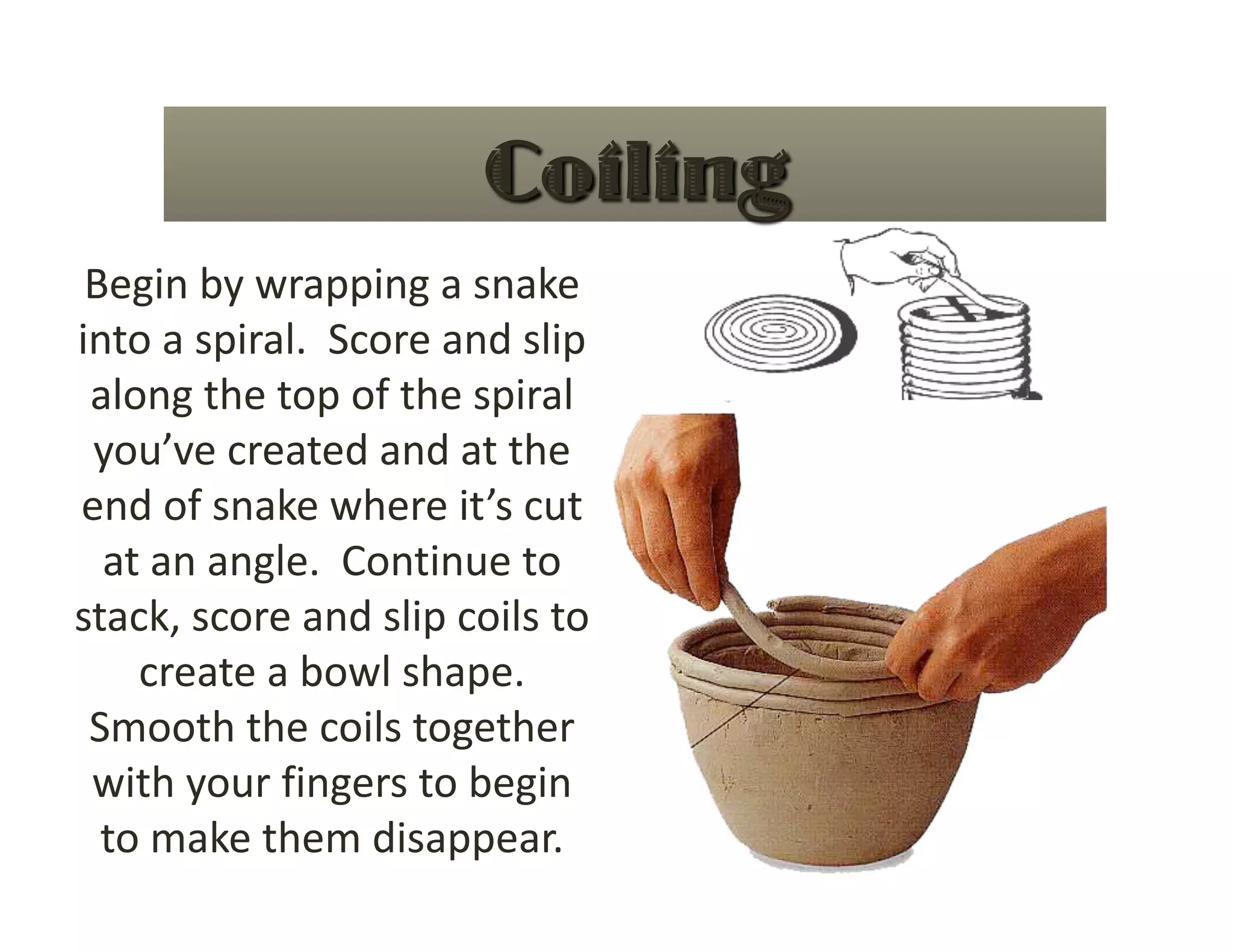Begin by wrapping a snake 
into a spiral.  Score and slip 
 along the top of the spiral 
 you’ve created and at the 
end of snake where it’s cut 
  at an angle.  Continue to 
stack, score and slip coils to 
    create a bowl shape. 
 Smooth the coils together 
 with your fingers to begin 
  to make them disappear. 
 