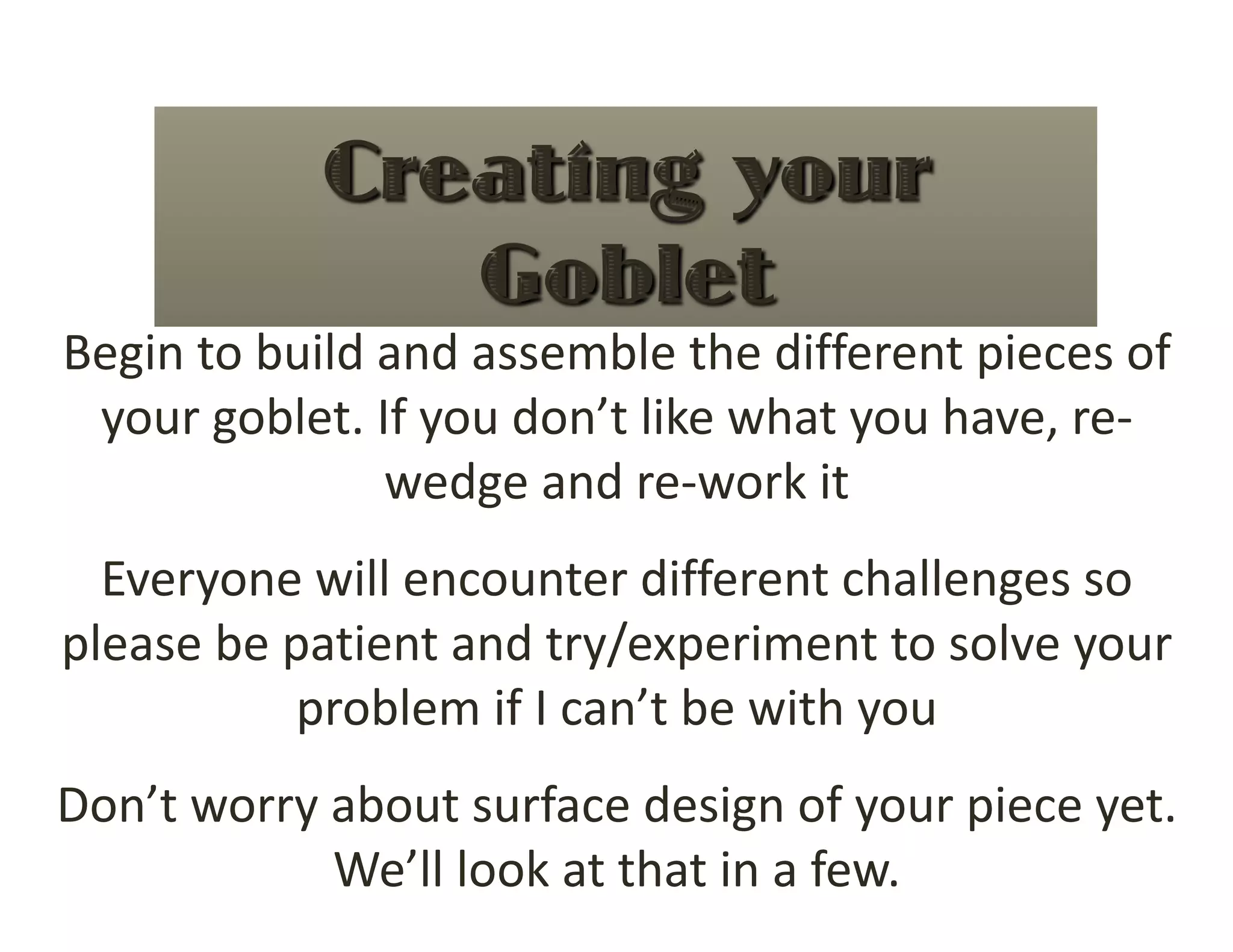 Begin to build and assemble the different pieces of 
 your goblet. If you don’t like what you have, re‐
               wedge and re‐work it 
  Everyone will encounter different challenges so 
please be patient and try/experiment to solve your 
          problem if I can’t be with you 
Don’t worry about surface design of your piece yet.  
            We’ll look at that in a few. 
 