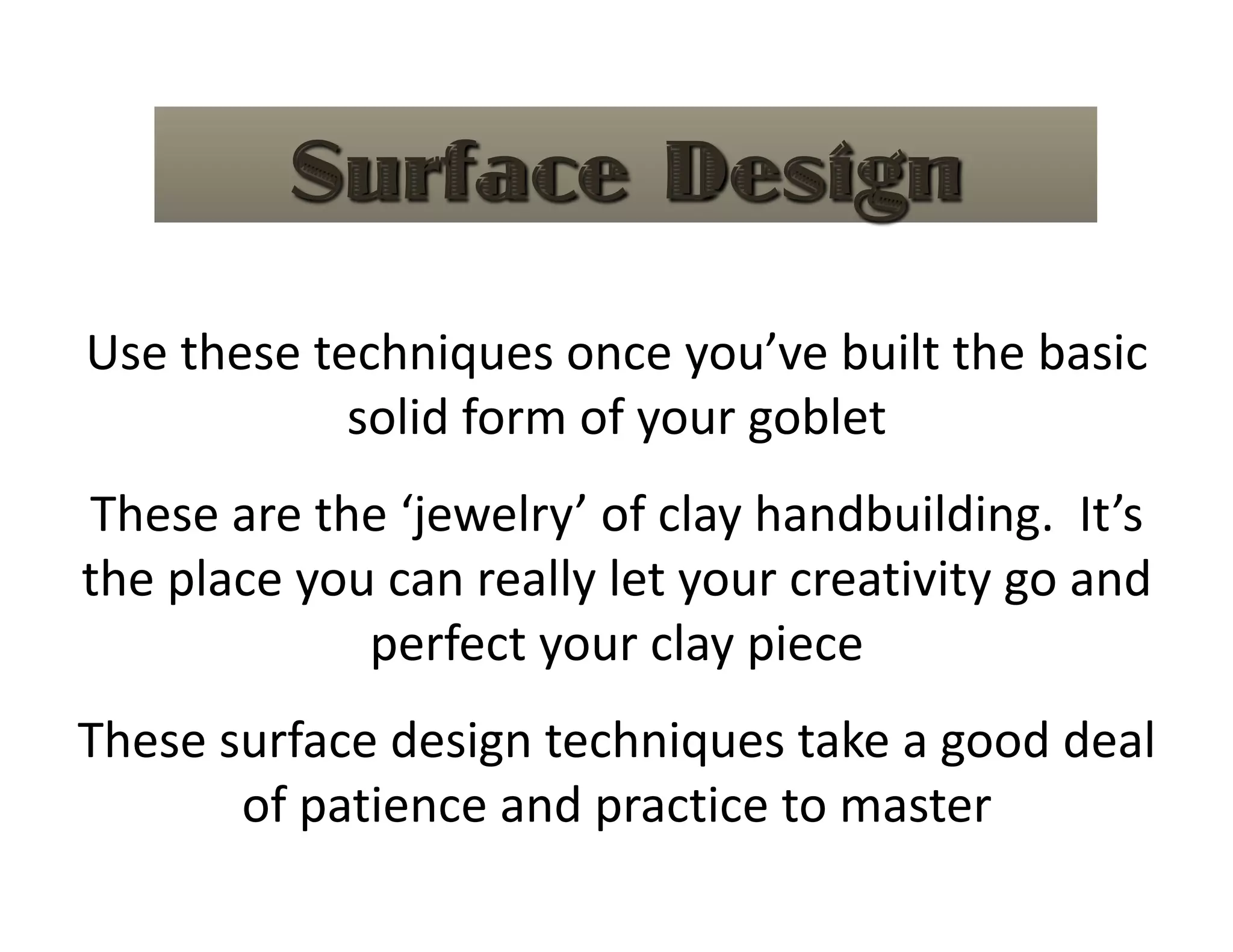 Use these techniques once you’ve built the basic 
            solid form of your goblet 
These are the ‘jewelry’ of clay handbuilding.  It’s 
the place you can really let your creativity go and 
             perfect your clay piece 
These surface design techniques take a good deal 
       of patience and practice to master 
 