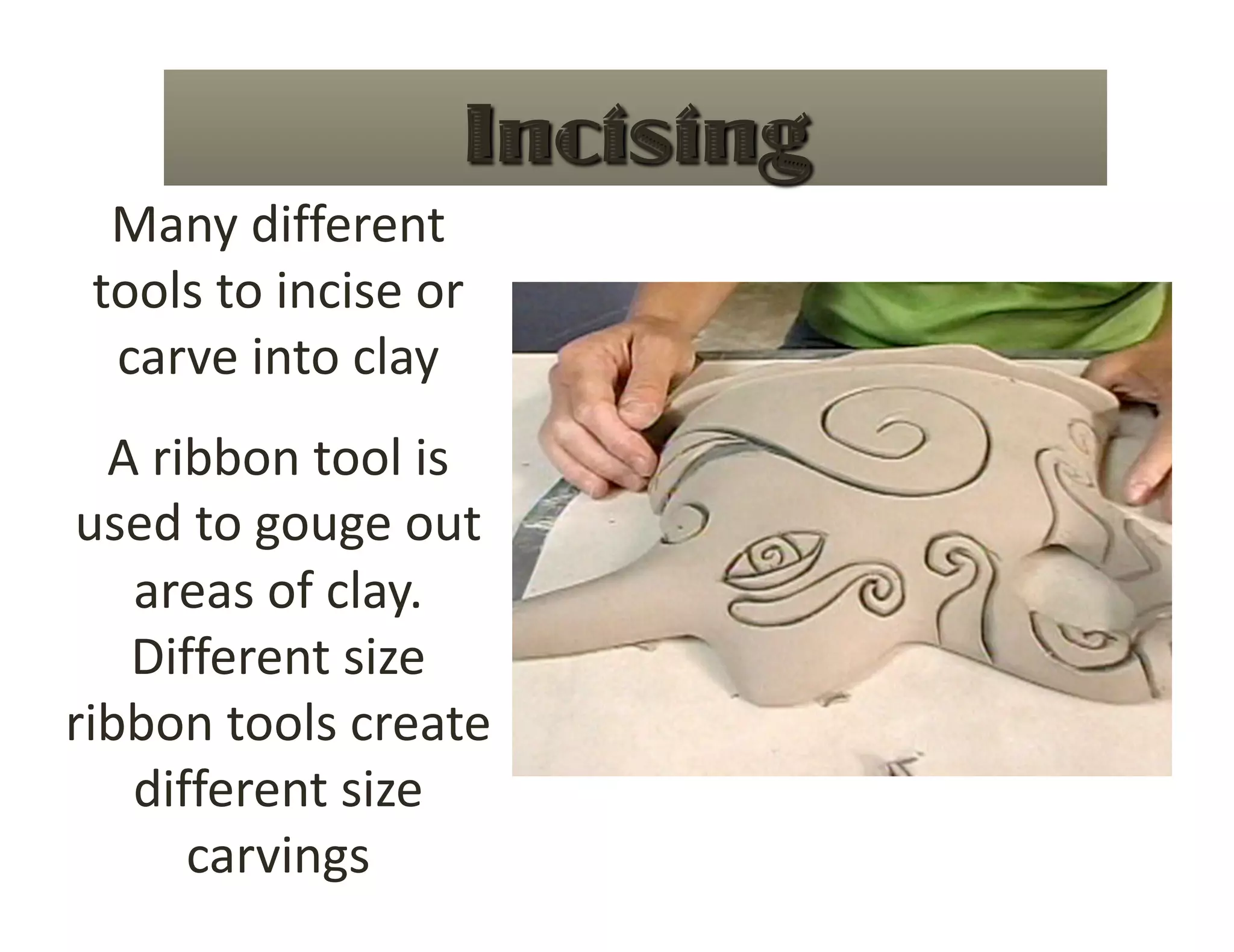 Many different 
 tools to incise or 
  carve into clay 
  A ribbon tool is 
used to gouge out 
   areas of clay.  
   Different size 
ribbon tools create 
   different size 
      carvings 
 