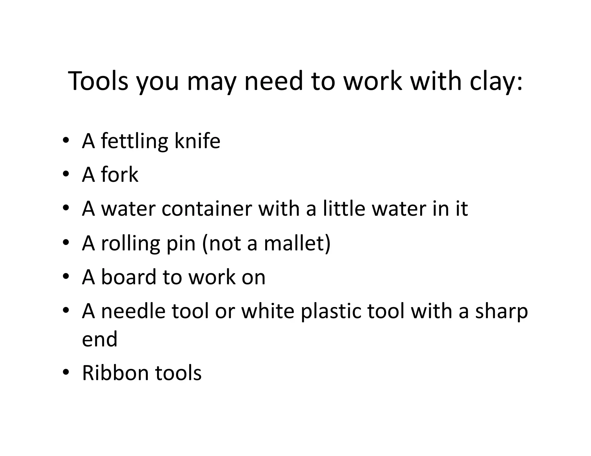 Tools you may need to work with clay: 
•  A fettling knife 
•  A fork 
•  A water container with a little water in it 
•  A rolling pin (not a mallet) 
•  A board to work on 
•  A needle tool or white plastic tool with a sharp 
   end 
•  Ribbon tools 
 