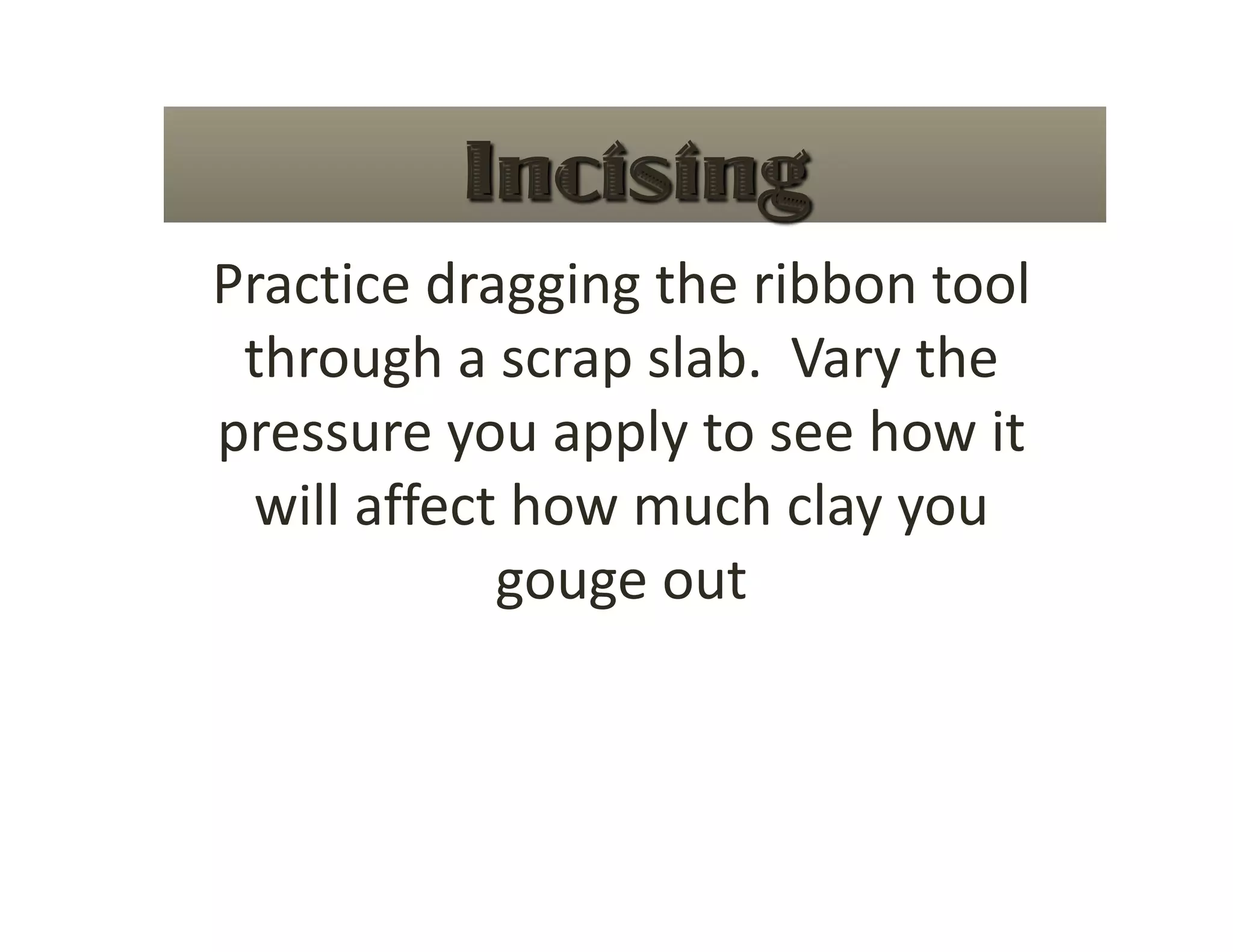 Practice dragging the ribbon tool 
 through a scrap slab.  Vary the 
pressure you apply to see how it 
 will affect how much clay you 
            gouge out 
 