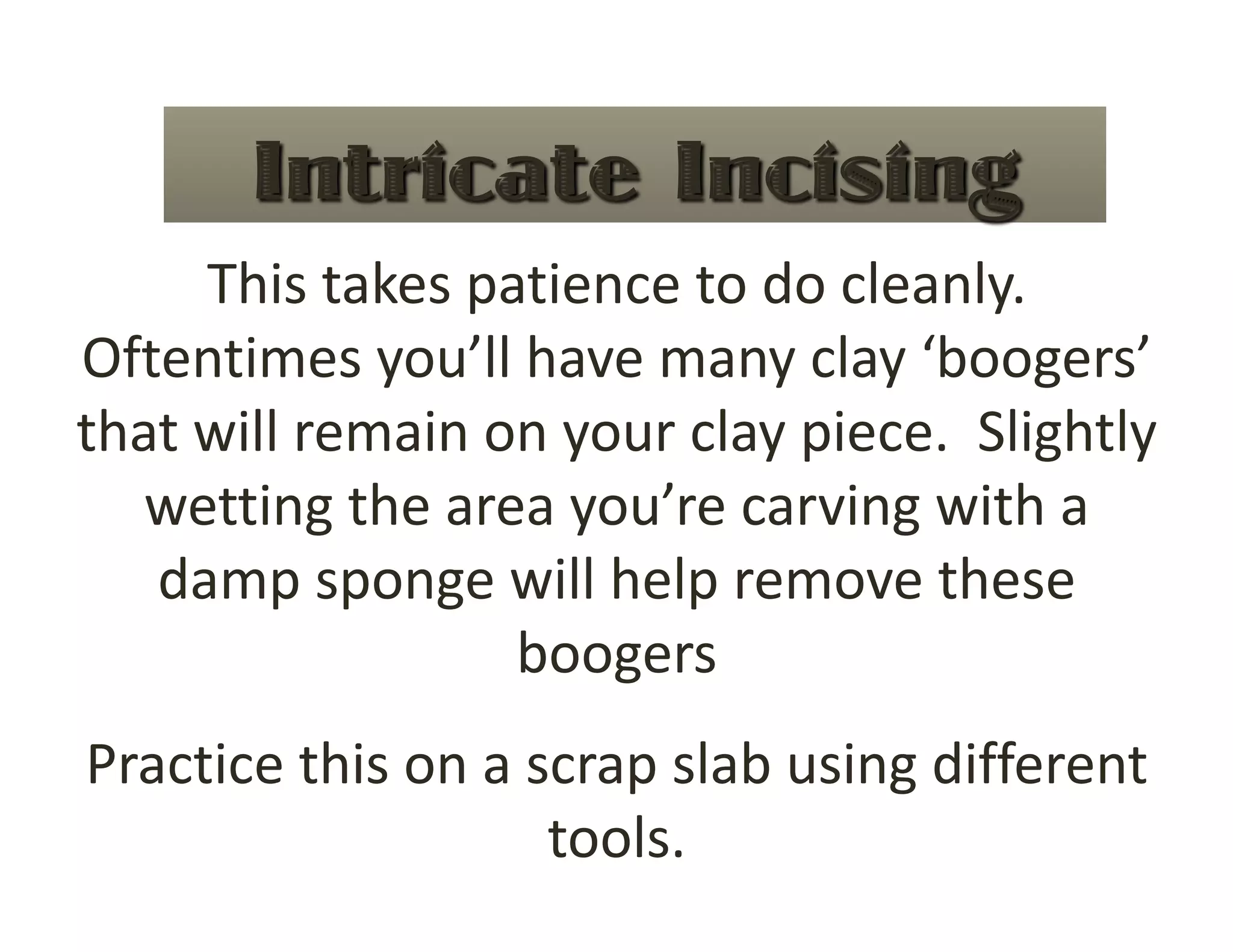 This takes patience to do cleanly.  
Oftentimes you’ll have many clay ‘boogers’ 
that will remain on your clay piece.  Slightly 
   wetting the area you’re carving with a 
   damp sponge will help remove these 
                  boogers 
Practice this on a scrap slab using different 
                    tools. 
 