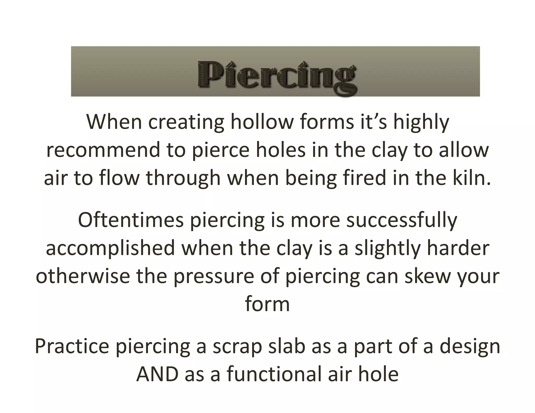 When creating hollow forms it’s highly 
 recommend to pierce holes in the clay to allow 
 air to flow through when being fired in the kiln. 
    Oftentimes piercing is more successfully 
 accomplished when the clay is a slightly harder 
otherwise the pressure of piercing can skew your 
                     form 
Practice piercing a scrap slab as a part of a design 
           AND as a functional air hole 
 