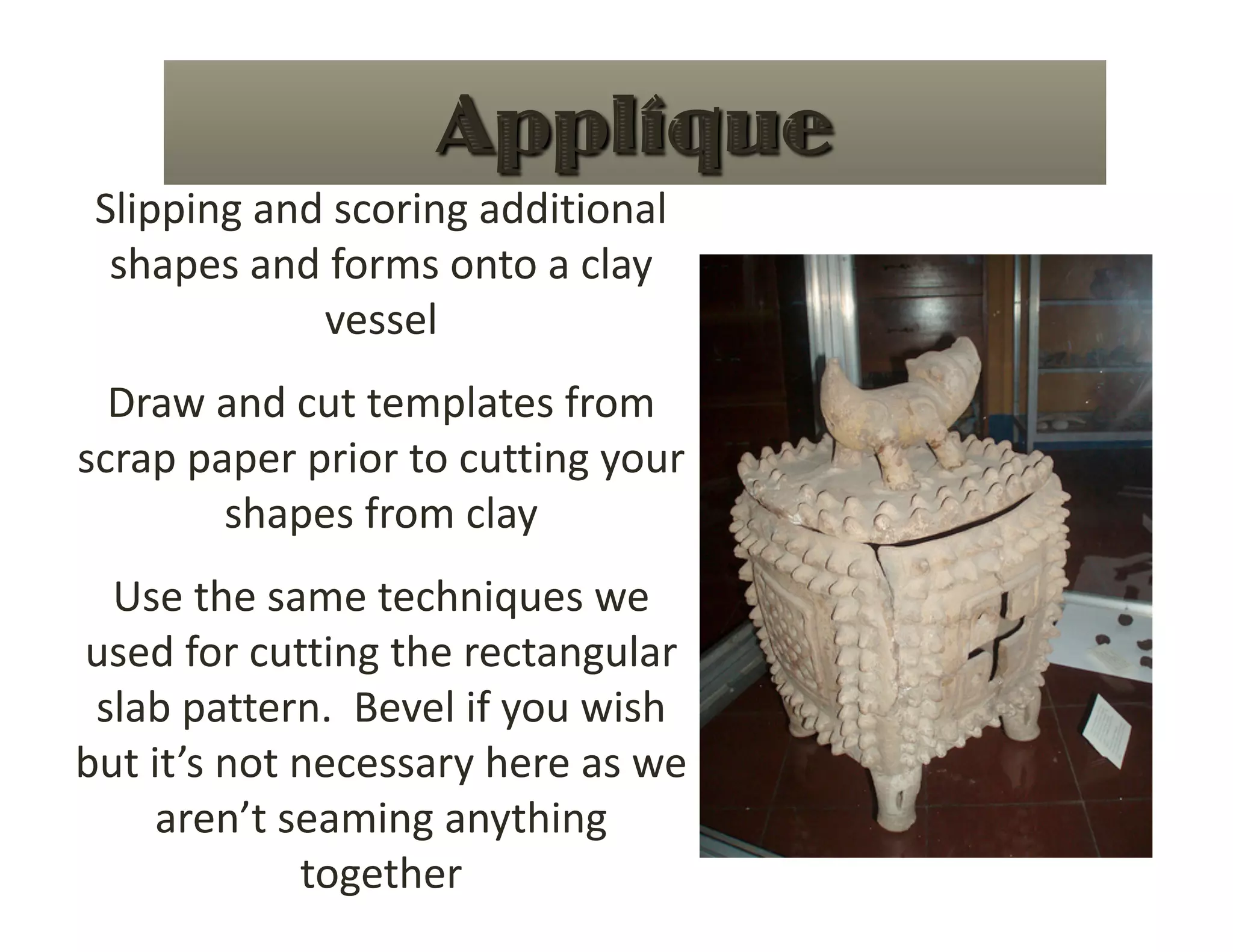 Slipping and scoring additional 
  shapes and forms onto a clay 
             vessel 
  Draw and cut templates from 
scrap paper prior to cutting your 
        shapes from clay 
  Use the same techniques we 
used for cutting the rectangular 
 slab pattern.  Bevel if you wish 
but it’s not necessary here as we 
     aren’t seaming anything 
             together  
 