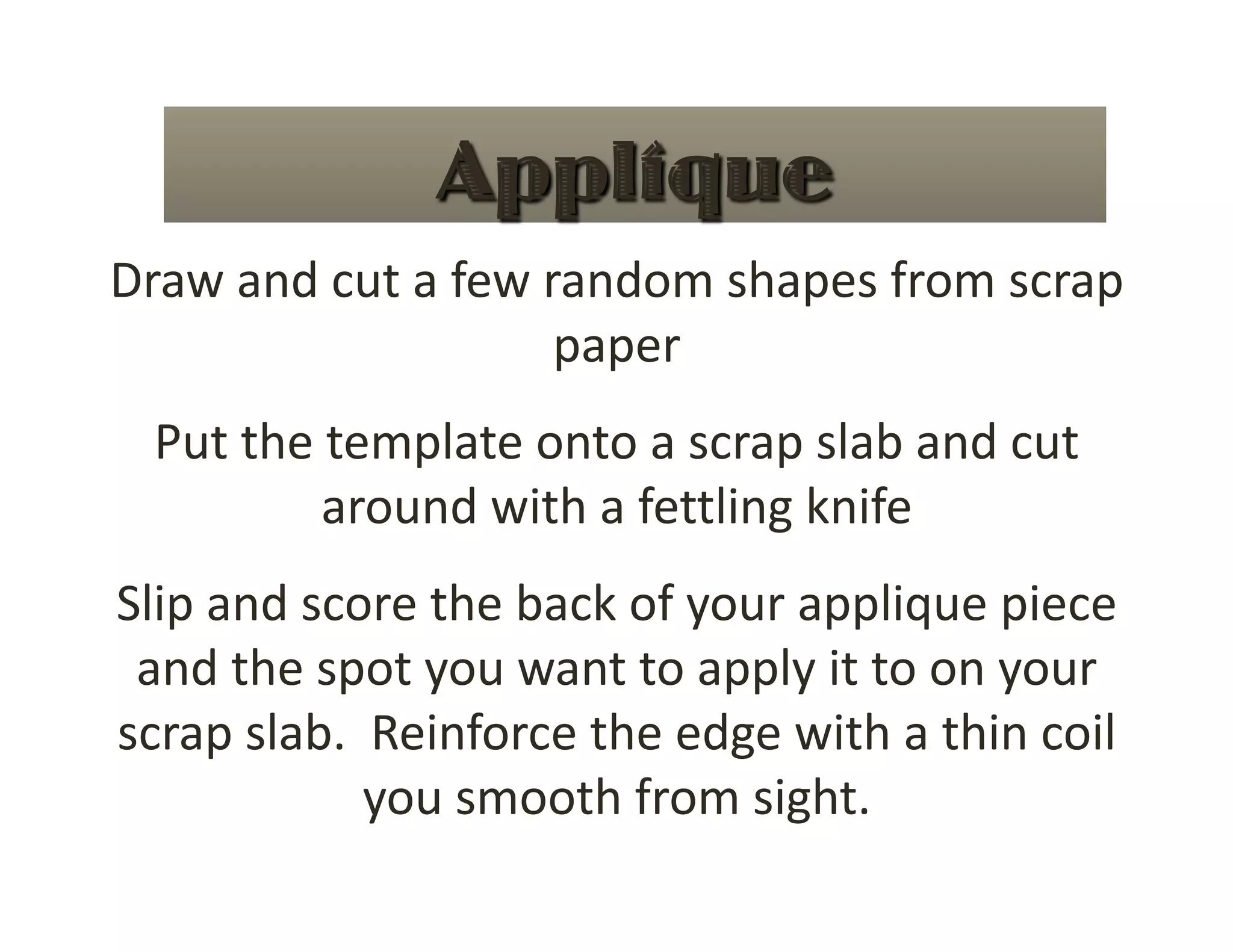 Draw and cut a few random shapes from scrap 
                    paper 
 Put the template onto a scrap slab and cut 
         around with a fettling knife 
Slip and score the back of your applique piece 
 and the spot you want to apply it to on your 
scrap slab.  Reinforce the edge with a thin coil 
            you smooth from sight. 
 