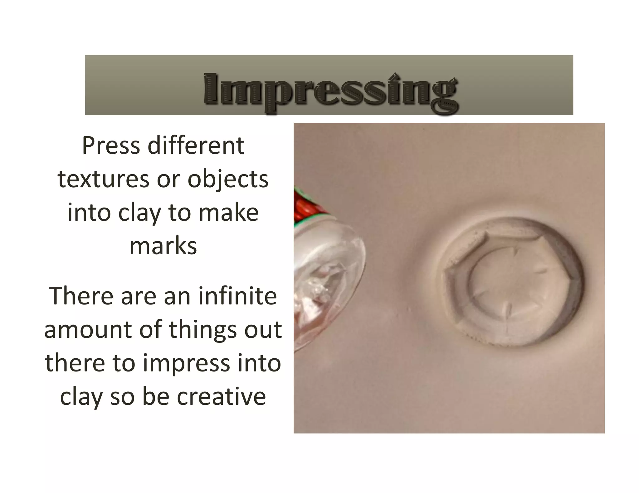 Press different 
 textures or objects 
  into clay to make 
        marks 
There are an infinite 
amount of things out 
there to impress into 
 clay so be creative 
 