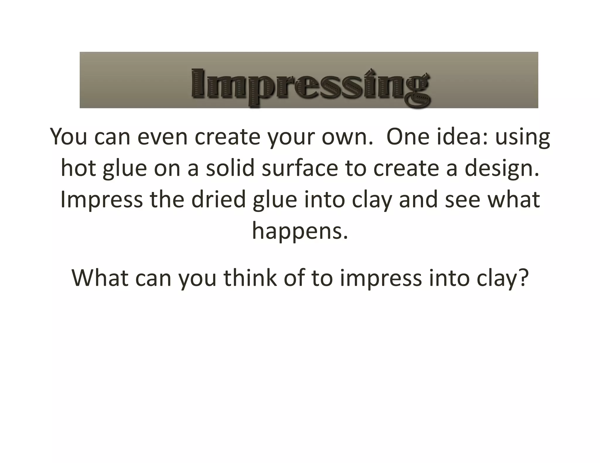 You can even create your own.  One idea: using 
 hot glue on a solid surface to create a design. 
 Impress the dried glue into clay and see what 
                    happens. 
  What can you think of to impress into clay? 
 