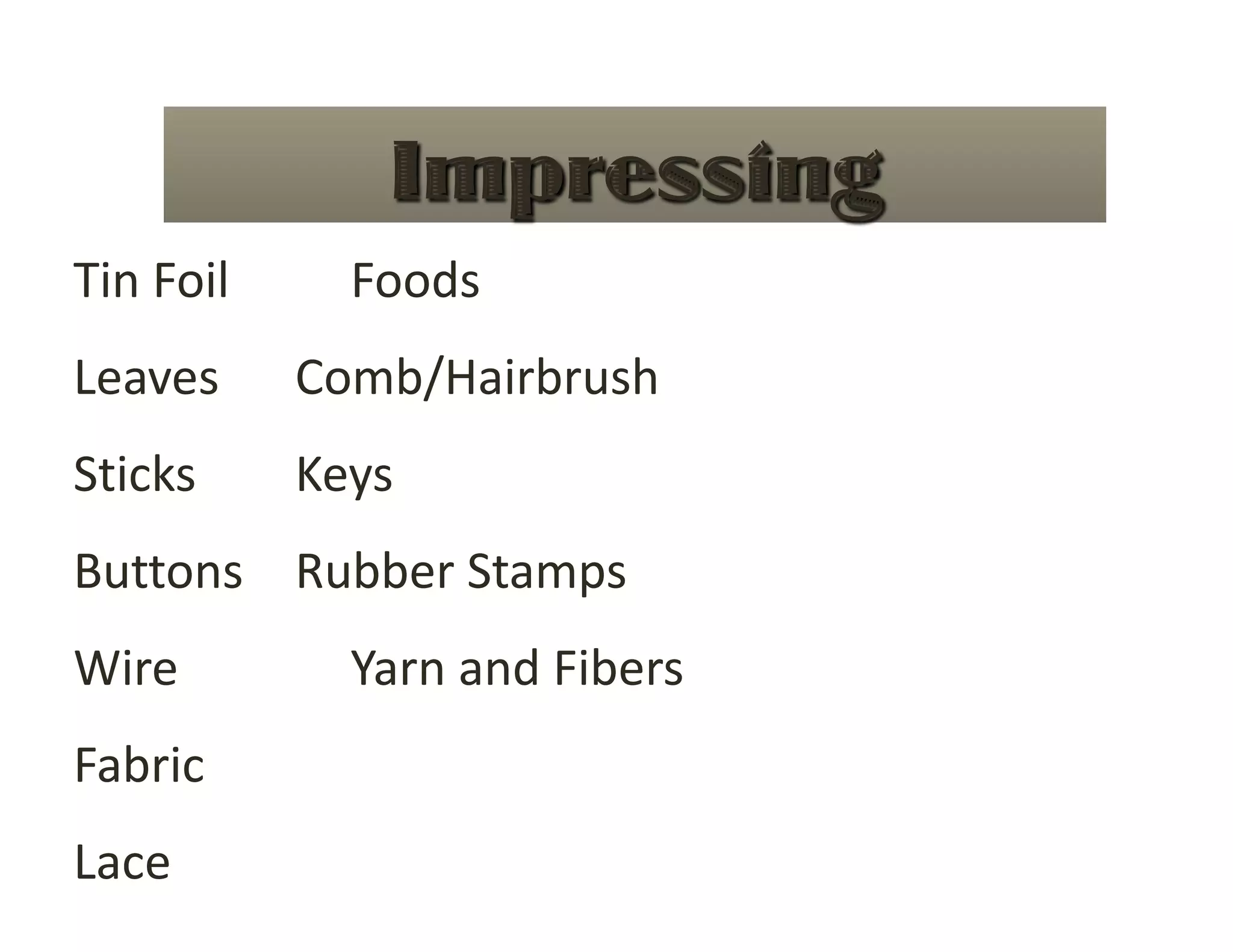 Tin Foil    Foods     
Leaves    Comb/Hairbrush 
Sticks    Keys  
Buttons  Rubber Stamps 
Wire      Yarn and Fibers 
Fabric 
Lace 
 