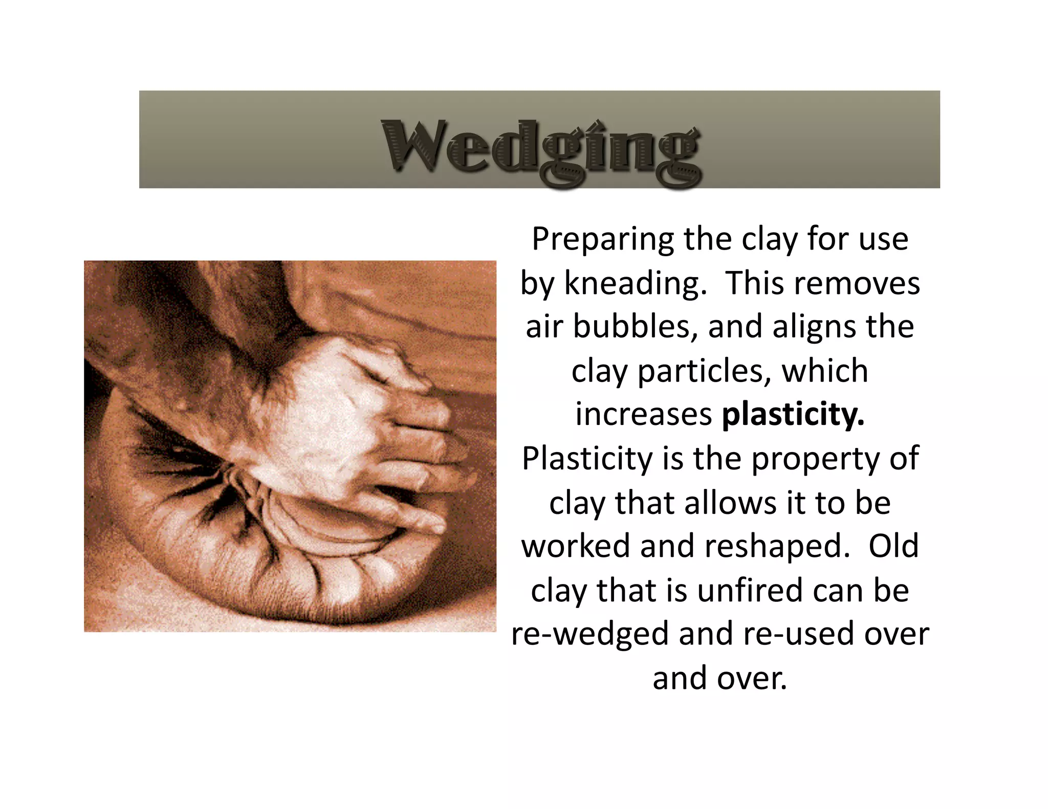 Preparing the clay for use 
 by kneading.  This removes 
 air bubbles, and aligns the 
     clay particles, which 
     increases plasticity.  
 Plasticity is the property of 
   clay that allows it to be 
 worked and reshaped.  Old 
  clay that is unfired can be 
re‐wedged and re‐used over 
           and over. 
 