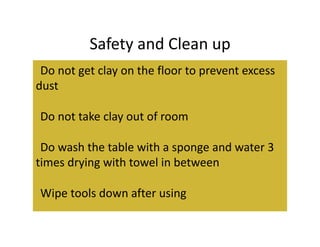 Safety and Clean up 
• Do not get clay on the floor to prevent excess 
dust 

• Do not take clay out of room 

• Do wash the table with a sponge and water 3 
times drying with towel in between 

• Wipe tools down after using 
 