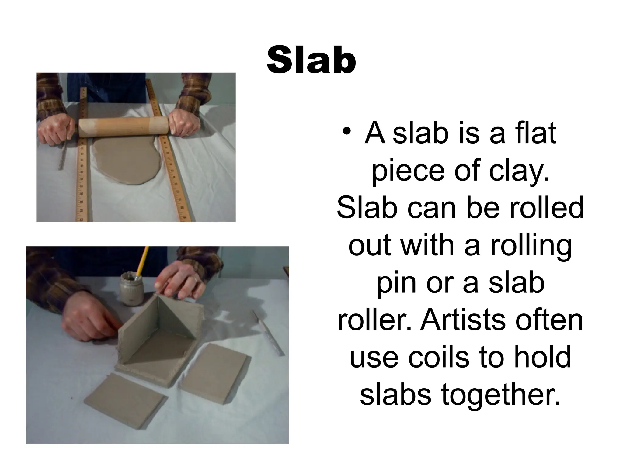 Slab
• A slab is a flat
piece of clay.
Slab can be rolled
out with a rolling
pin or a slab
roller. Artists often
use coils to hold
slabs together.
 