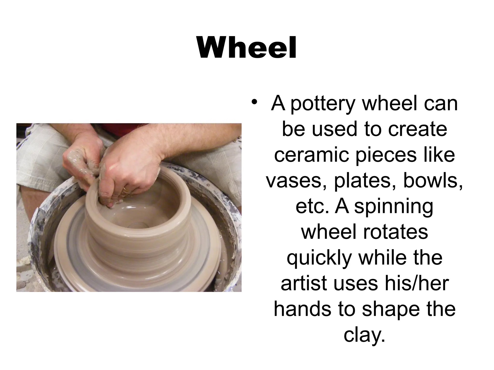 Wheel
• A pottery wheel can
be used to create
ceramic pieces like
vases, plates, bowls,
etc. A spinning
wheel rotates
quickly while the
artist uses his/her
hands to shape the
clay.
 