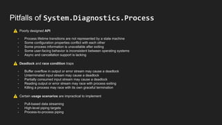 Pitfalls of System.Diagnostics.Process
⚠ Poorly designed API
- Process lifetime transitions are not represented by a state machine
- Some configuration properties conflict with each other
- Some process information is unavailable after exiting
- Some user-facing behavior is inconsistent between operating systems
- Async and cancellation support is lacking
⚠ Deadlock and race condition traps
- Buffer overflow in output or error stream may cause a deadlock
- Unterminated input stream may cause a deadlock
- Partially consumed input stream may cause a deadlock
- Reading output or error stream may race with process exiting
- Killing a process may race with its own graceful termination
⚠ Certain usage scenarios are impractical to implement
- Pull-based data streaming
- High-level piping targets
- Process-to-process piping
 