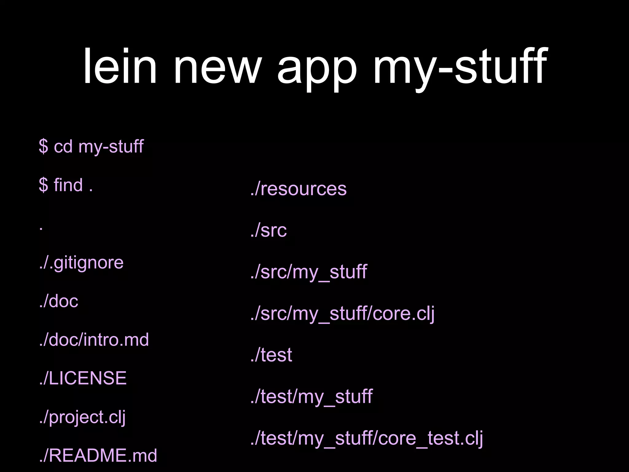 lein new app my-stuff
$ cd my-stuff
$ find .
.
./.gitignore
./doc
./doc/intro.md
./LICENSE
./project.clj
./README.md
./resources
./src
./src/my_stuff
./src/my_stuff/core.clj
./test
./test/my_stuff
./test/my_stuff/core_test.clj
 