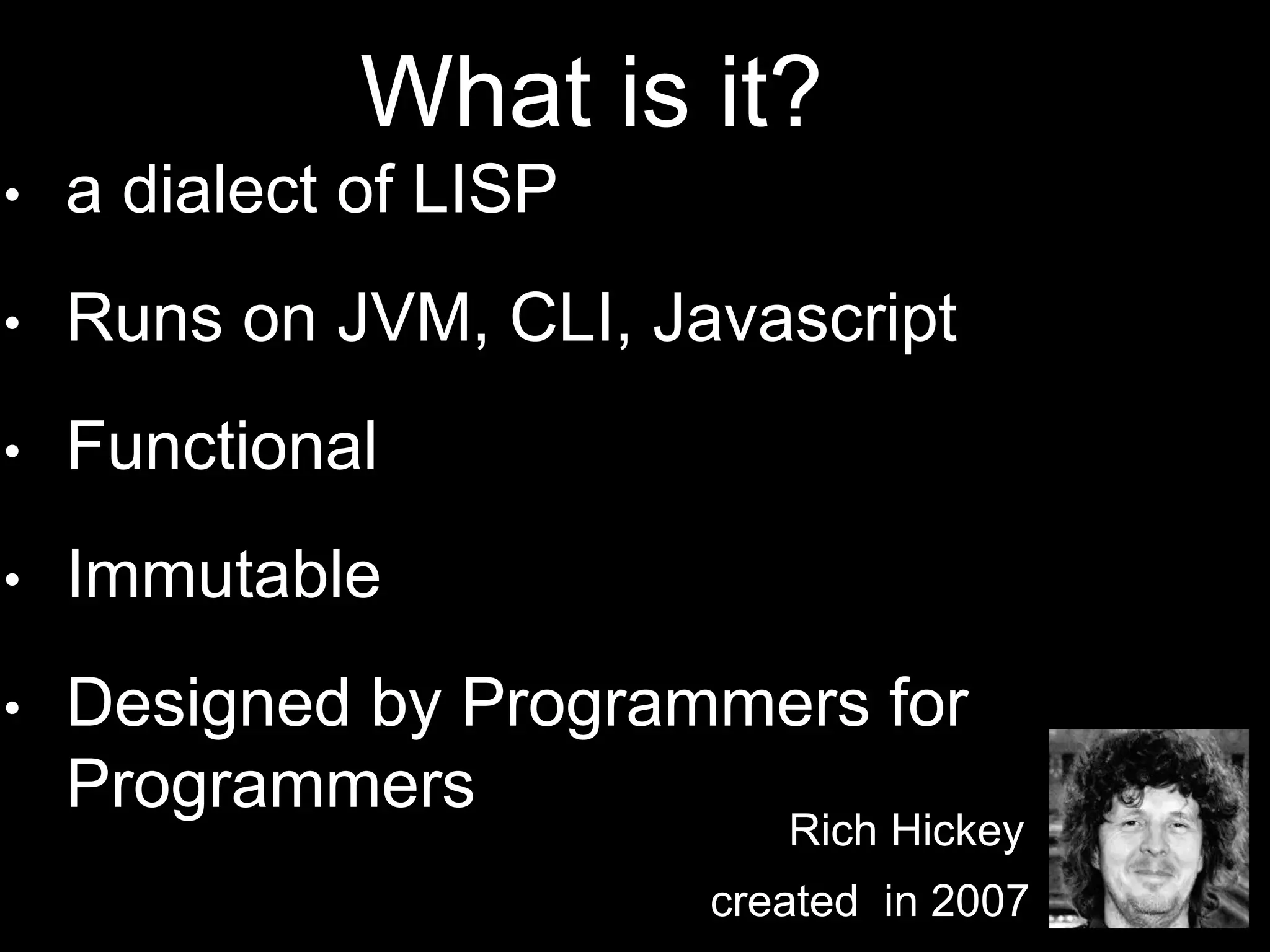• a dialect of LISP
• Runs on JVM, CLI, Javascript
• Functional
• Immutable
• Designed by Programmers for
Programmers
Rich Hickey
created in 2007
What is it?
 