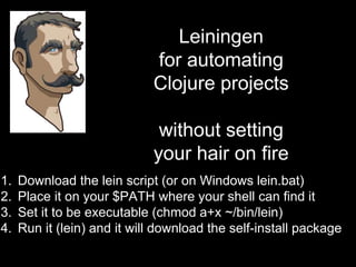 Leiningen
for automating
Clojure projects
without setting
your hair on fire
1. Download the lein script (or on Windows lein.bat)
2. Place it on your $PATH where your shell can find it
3. Set it to be executable (chmod a+x ~/bin/lein)
4. Run it (lein) and it will download the self-install
package
 