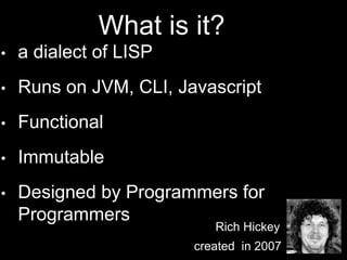 • a dialect of LISP
• Runs on JVM, CLI, Javascript
• Functional
• Immutable
• Designed by Programmers for
Programmers
Rich Hickey
created in 2007
What is it?
 