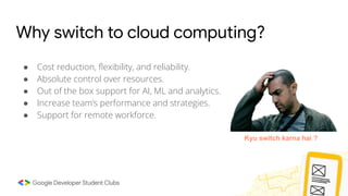 Why switch to cloud computing?
● Cost reduction, ﬂexibility, and reliability.
● Absolute control over resources.
● Out of the box support for AI, ML and analytics.
● Increase team’s performance and strategies.
● Support for remote workforce.
Kyu switch karna hai ?
 