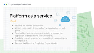 PaaS
● Provides the runtime environment
● We can easily create, deploy and run web application on such
places.
● Services like these gives the user the ability to manage the
application and the data the application holds.
● Scalability, operating system, and networking is managed by the
cloud provider.
● Example: AWS Lambda, Google App Engine, Heroku
Platform as a service
 