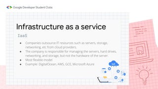 IaaS
● Companies outsource IT resources such as servers, storage,
networking, etc from cloud providers.
● The company is responsible for managing the servers, hard drives,
networking, and storage, but not the hardware of the server.
● Most ﬂexible model
● Example: DigitalOcean, AWS, GCE, Microsoft Azure
Infrastructure as a service
 