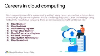 Cloud computing is one of the top demanding and high paying careers you can have in this era. From
small startups to government agencies, all have started migrating to cloud. Even this meeting is being
held with the help of cloud computing. These are some careers you might want to look into.
1) Cloud Engineer
2) Cloud Architect
3) Cloud Security Engineer
4) DevOps Cloud Engineer
5) Cloud Infrastructure Engineer
6) Full Stack Developer
7) Cloud System Administrator
8) Cloud Consultant
Careers in cloud computing
 