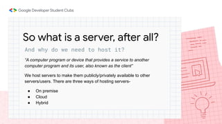 And why do we need to host it?
“A computer program or device that provides a service to another
computer program and its user, also known as the client”
We host servers to make them publicly/privately available to other
servers/users. There are three ways of hosting servers-
● On premise
● Cloud
● Hybrid
So what is a server, after all?
 