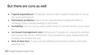 But there are cons as well
● Capital expenditure: Companies need to make a capital investment to set up
the server beforehand.
● Estimation problems: There can be overestimation/underestimation in
hardware choice, thereby leading to cost issues.
● Scalability: You can not just add another server or remove servers as you want
to.
● Increased management cost: Professional IT people are required to maintain
and monitor the servers all the time. If any component needs replacement, the
company has to bear the cost.
● Risk of data loss: In case a server holding business data crashes, entire data
would be lost.
 