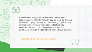 Cloud computing is the on-demand delivery of IT
resources over the Internet with pay-as-you-go pricing.
Instead of buying, owning, and maintaining physical data
centres and servers, you can access technology
services, such as computing power, storage, and
databases, on an as-needed basis from a cloud provider.
—Amazon Web Services (AWS)
 