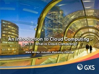 An Introduction to Cloud Computing -
Part 1 – What is Cloud Computing?
Mark Morley, Industry Marketing Director
 