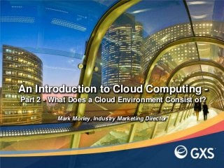 An Introduction to Cloud Computing -
Part 2 - What Does a Cloud Environment Consist of?
Mark Morley, Industry Marketing Director
 