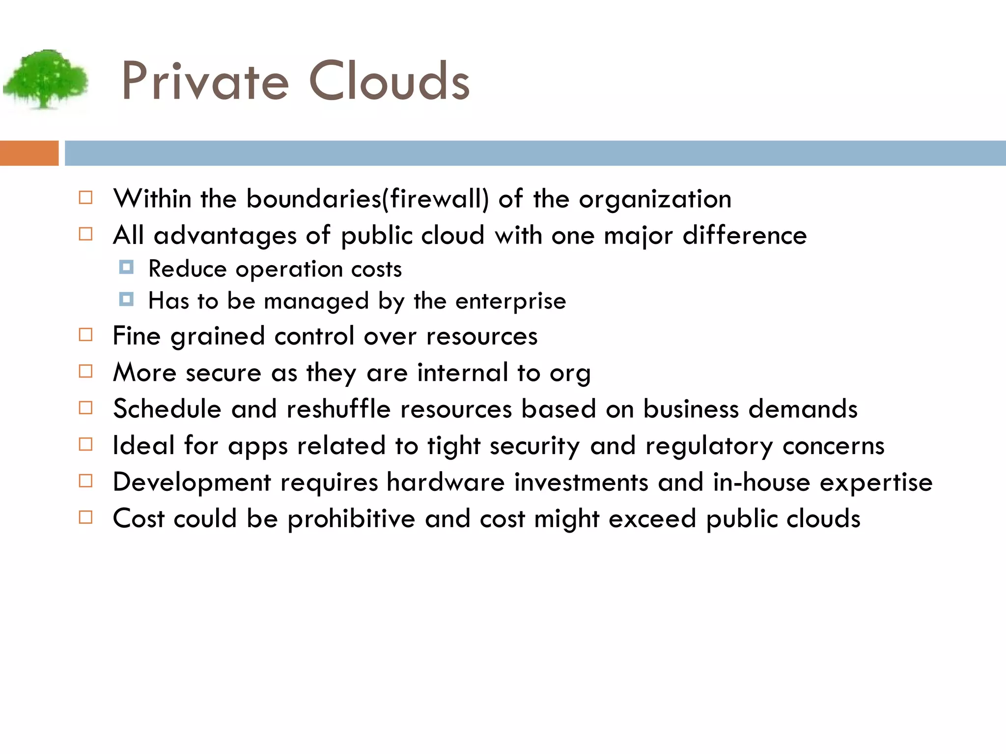 Private Clouds Within the boundaries(firewall) of the organization All advantages of public cloud with one major difference Reduce operation costs Has to be managed by the enterprise Fine grained control over resources More secure as they are internal to org Schedule and reshuffle resources based on business demands Ideal for apps related to tight security and regulatory concerns Development requires hardware investments and in-house expertise Cost could be prohibitive and cost might exceed public clouds  