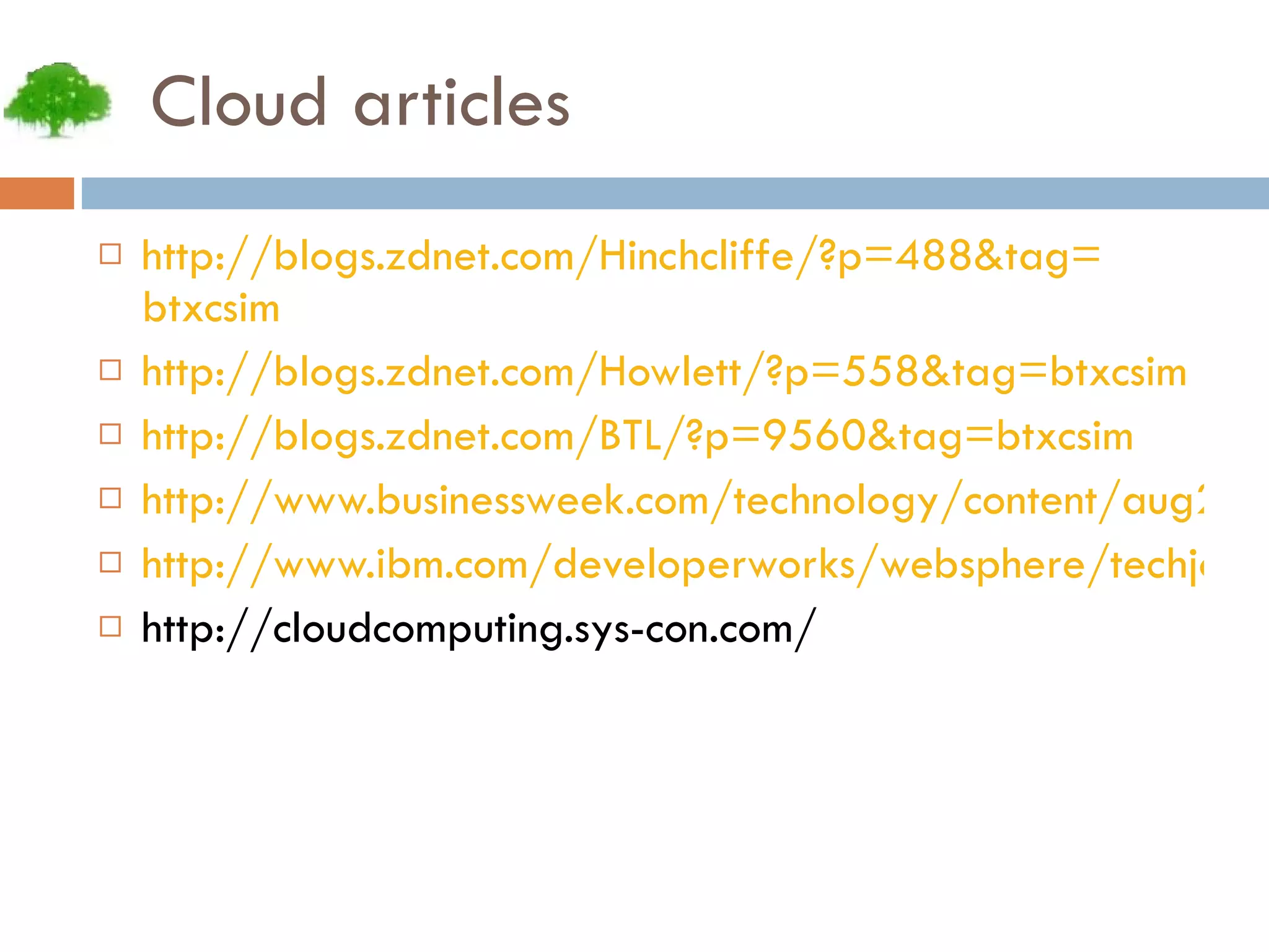 Cloud articles http:// blogs.zdnet.com/Hinchcliffe/?p =488&tag= btxcsim http:// blogs.zdnet.com/Howlett/?p =558&tag= btxcsim http:// blogs.zdnet.com/BTL/?p =9560&tag= btxcsim http://www.businessweek.com/technology/content/aug2008/tc2008082_445669_page_3.htm http://www.ibm.com/developerworks/websphere/techjournal/0904_amrhein/0904_amrhein.html http://cloudcomputing.sys-con.com/ 