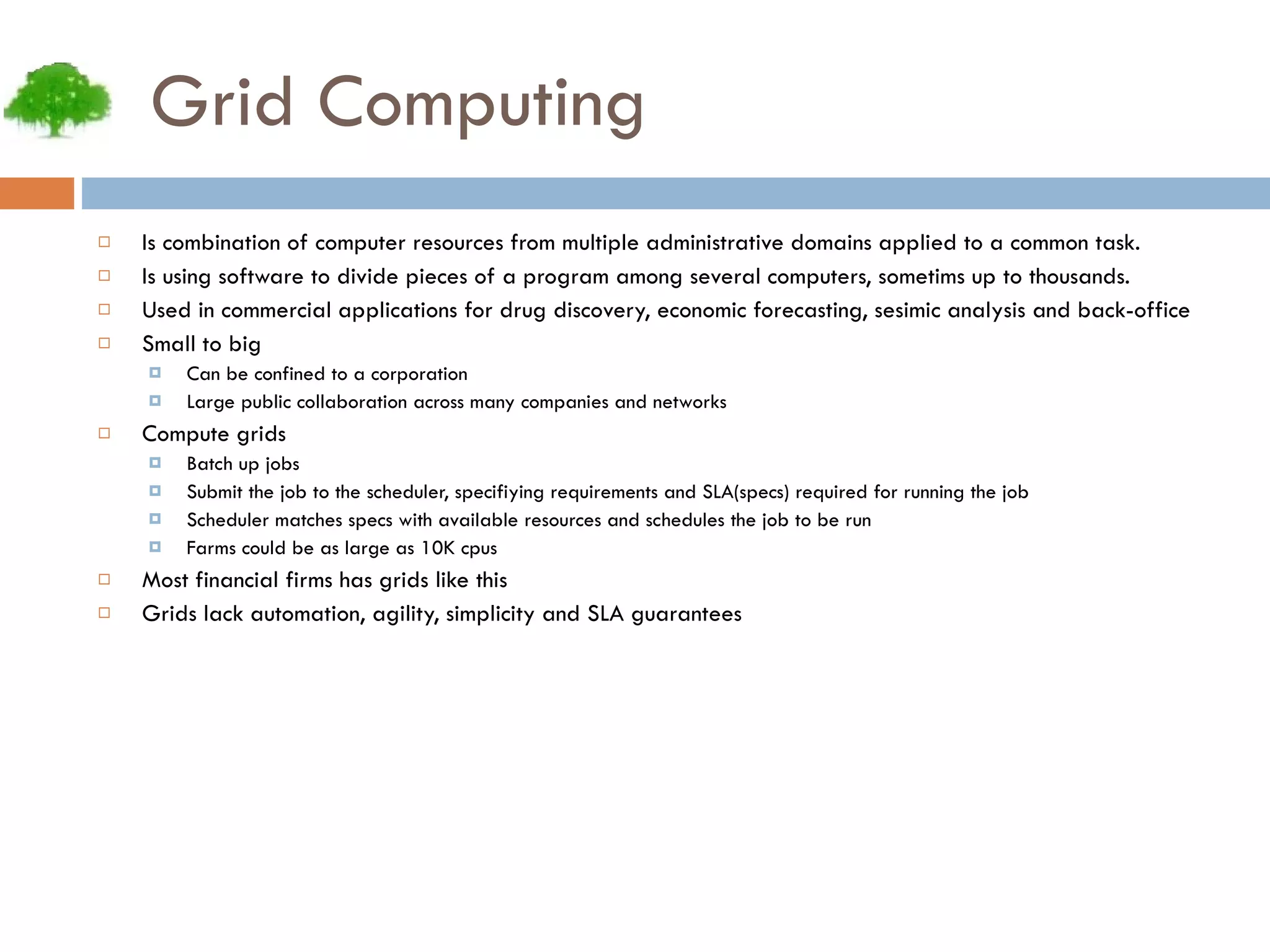 Grid Computing Is combination of computer resources from multiple administrative domains applied to a common task. Is using software to divide pieces of a program among several computers, sometims up to thousands. Used in commercial applications for drug discovery, economic forecasting, sesimic analysis and back-office Small to big Can be confined to a corporation Large public collaboration across many companies and networks Compute grids Batch up jobs Submit the job to the scheduler, specifiying requirements and SLA(specs) required for running the job Scheduler matches specs with available resources and schedules the job to be run Farms could be as large as 10K cpus Most financial firms has grids like this Grids lack automation, agility, simplicity and SLA guarantees 
