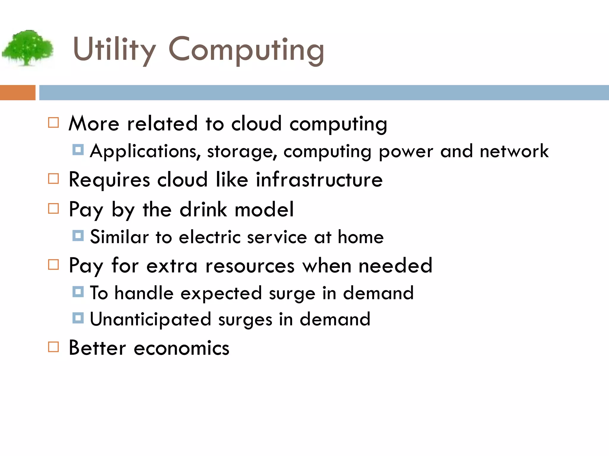 Utility Computing More related to cloud computing Applications, storage, computing power and network Requires cloud like infrastructure Pay by the drink model Similar to electric service at home Pay for extra resources when needed To handle expected surge in demand Unanticipated surges in demand Better economics 