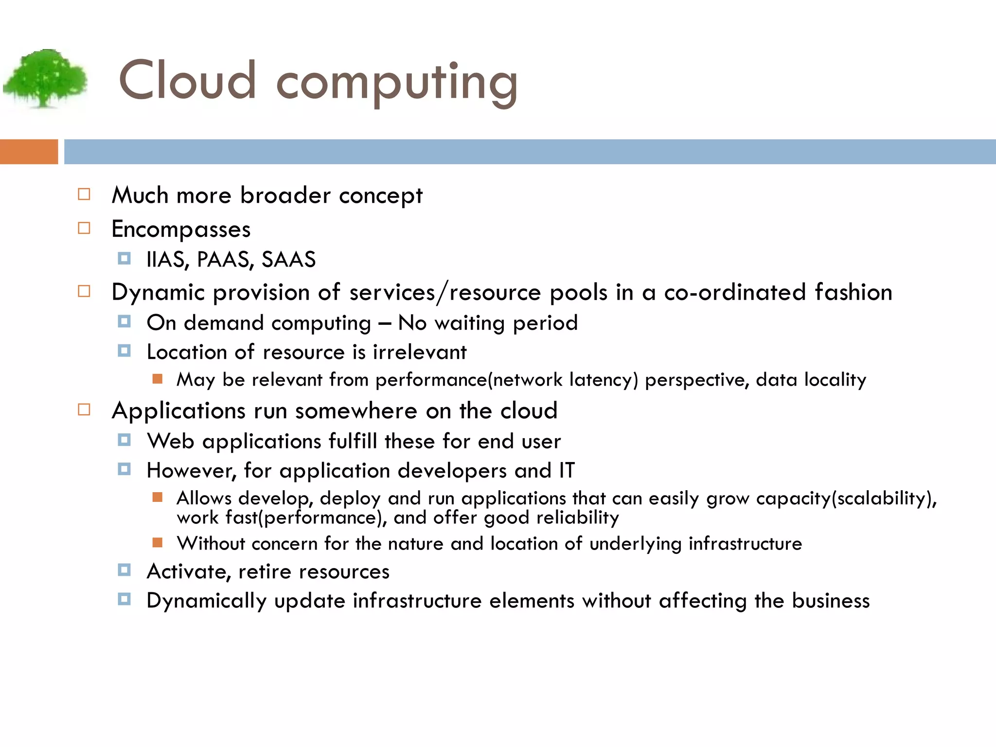 Cloud computing Much more broader concept Encompasses IIAS, PAAS, SAAS Dynamic provision of services/resource pools in a co-ordinated fashion On demand computing – No waiting period Location of resource is irrelevant May be relevant from performance(network latency) perspective, data locality Applications run somewhere on the cloud Web applications fulfill these for end user However, for application developers and IT Allows develop, deploy and run applications that can easily grow capacity(scalability), work fast(performance), and offer good reliability Without concern for the nature and location of underlying infrastructure Activate, retire resources Dynamically update infrastructure elements without affecting the business 