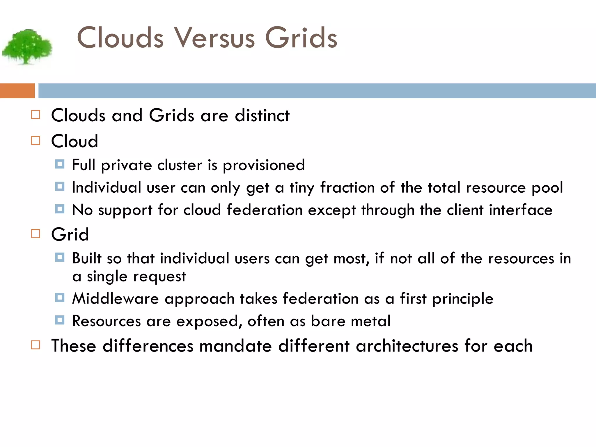 Clouds Versus Grids Clouds and Grids are distinct Cloud Full private cluster is provisioned Individual user can only get a tiny fraction of the total resource pool No support for cloud federation except through the client interface Grid Built so that individual users can get most, if not all of the resources in a single request Middleware approach takes federation as a first principle Resources are exposed, often as bare metal These differences mandate different architectures for each 