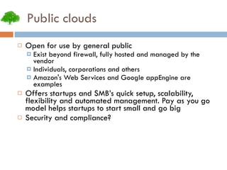 Public clouds Open for use by general public Exist beyond firewall, fully hosted and managed by the vendor Individuals, corporations and others Amazon's Web Services and Google appEngine are examples Offers startups and SMB’s quick setup, scalability, flexibility and automated management. Pay as you go model helps startups to start small and go big Security and compliance? 