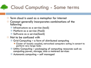 Cloud Computing - Some terms Term cloud is used as a metaphor for internet Concept generally incorporates combinations of the following Infrastructure as a service (IaaS) Platform as a service (PaaS) Software as a service(SaaS) Not to be confused with Grid Computing – a form of distributed computing Cluster of loosely coupled, networked computers acting in concert to perform very large tasks Utility Computing – packaging of computing resources such as computing power, storage, also a metered services Autonomic computing – self managed 