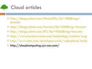 Cloud articles http:// blogs.zdnet.com/Hinchcliffe/?p =488&tag= btxcsim http:// blogs.zdnet.com/Howlett/?p =558&tag= btxcsim http:// blogs.zdnet.com/BTL/?p =9560&tag= btxcsim http://www.businessweek.com/technology/content/aug2008/tc2008082_445669_page_3.htm http://www.ibm.com/developerworks/websphere/techjournal/0904_amrhein/0904_amrhein.html http://cloudcomputing.sys-con.com/ 
