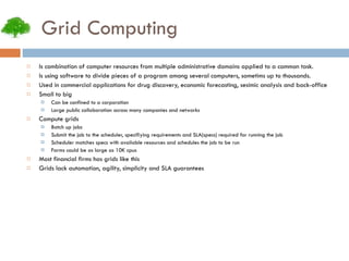 Grid Computing Is combination of computer resources from multiple administrative domains applied to a common task. Is using software to divide pieces of a program among several computers, sometims up to thousands. Used in commercial applications for drug discovery, economic forecasting, sesimic analysis and back-office Small to big Can be confined to a corporation Large public collaboration across many companies and networks Compute grids Batch up jobs Submit the job to the scheduler, specifiying requirements and SLA(specs) required for running the job Scheduler matches specs with available resources and schedules the job to be run Farms could be as large as 10K cpus Most financial firms has grids like this Grids lack automation, agility, simplicity and SLA guarantees 