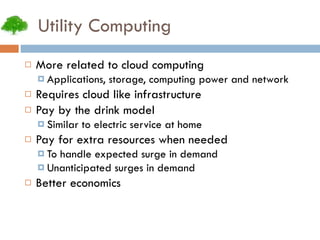 Utility Computing More related to cloud computing Applications, storage, computing power and network Requires cloud like infrastructure Pay by the drink model Similar to electric service at home Pay for extra resources when needed To handle expected surge in demand Unanticipated surges in demand Better economics 