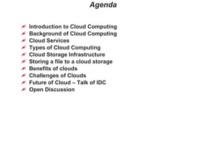 Agenda Introduction to Cloud Computing Background of Cloud Computing Cloud Services Types of Cloud Computing Cloud Storage Infrastructure Storing a file to a cloud storage Benefits of clouds  Challenges of Clouds Future of Cloud – Talk of IDC Open Discussion 