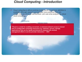 Cloud Computing - Introduction Grid Computing Application Hosting Utility Computing Storage as a Service Platform as a Service Infrastructure as a Service Software as a Service Virtualization  Cloud computing is still an evolving model, hence no common definition is available. Although research and analysts have published their own verdict, they are yet to be standardized. Let’s see what analysts say about cloud computing. “ The cloud is IT as a Service. Delivered by IT resources that are independent of location.” - 451 Group “ Cloud computing is a style of computing where massively scalable IT-related capabilities are provided ‘as a service’ across the internet to multiple external customers.” - Gartner “ A pool of abstracted, highly scalable, and managed infrastructure capable of hosting end-customer applications and billed by consumption.” - Forrester Research “ Cloud is a model for enabling convenient, on-demand network access to shared pool of configurable computing resources (e.g. networks, servers, storage, applications) that can be rapidly provisioned & released with minimal management effort or service provider interaction.” - NIST 