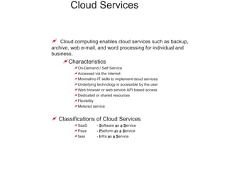 Cloud Services   Cloud computing enables cloud services such as backup, archive, web e-mail, and word processing for individual and business. Characteristics On-Demand / Self Service Accessed via the internet Minimal/no IT skills to implement cloud services Underlying technology is accessible by the user Web browser or web service API based access Dedicated or shared resources Flexibility  Metered service Classifications of Cloud Services SaaS  -  S oftware  a s  a   S ervice Paas  -  P latform  a s  a   S ervice Iaas  -  I nfra  a s  a   S ervice 