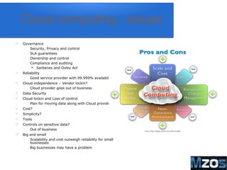 12
Cloud computing - issues
 Governance
 Security, Privacy and control
 SLA guarantees
 Ownership and control
 Compliance and auditing
 Sarbanes and Oxley Act
 Reliability
 Good service provider with 99.999% availability
 Cloud independence – Vendor lockin?
 Cloud provider goes out of business
 Data Security
 Cloud lockin and Loss of control
 Plan for moving data along with Cloud provider
 Cost?
 Simplicity?
 Tools
 Controls on sensitive data?
 Out of business
 Big and small
 Scalability and cost outweigh reliability for small
businesses
 Big businesses may have a problem
 