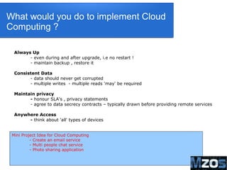 14
What would you do to implement Cloud
Computing ?
Always Up
- even during and after upgrade, i.e no restart !
- maintain backup , restore it
Consistent Data
- data should never get corrupted
- multiple writes - multiple reads 'may' be required
Maintain privacy
- honour SLA's , privacy statements
- agree to data secrecy contracts – typically drawn before providing remote services
Anywhere Access
- think about 'all' types of devices
Mini Project Idea for Cloud Computing
- Create an email service
- Multi people chat service
- Photo sharing application
 