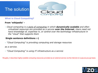 4
The solution
What is Cloud Computing?
From 'wikipedia' -
– Cloud computing is a style of computing in which dynamically scalable and often
virtualized resources are provided as a service over the Internet. Users need not
have knowledge of, expertise in, or control over the technology infrastructure in
the "cloud" that supports them
Single sentence definitions :-)
– “Cloud Computing” is providing computing and storage resources
as a service.
– “Cloud Computing” is using IT infrastructure as a service
Roughly, it describes highly scalable computing resources provided as an external service via the internet on a pay-as-you-go basis.
 